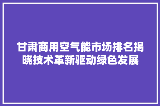 甘肃商用空气能市场排名揭晓技术革新驱动绿色发展