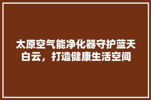 太原空气能净化器守护蓝天白云，打造健康生活空间