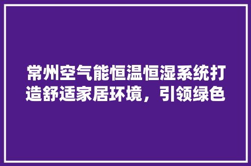 常州空气能恒温恒湿系统打造舒适家居环境，引领绿色节能新潮流 综合便民
