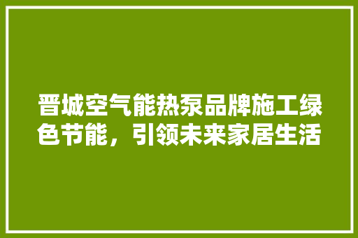 晋城空气能热泵品牌施工绿色节能，引领未来家居生活