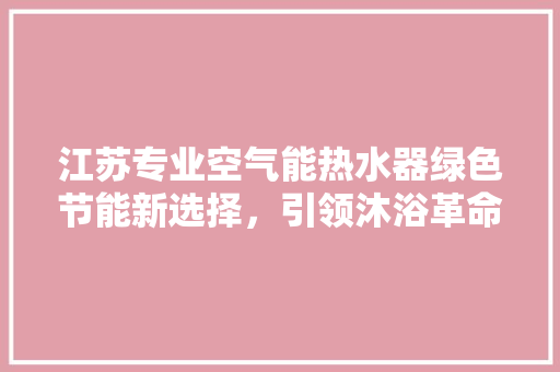 江苏专业空气能热水器绿色节能新选择，引领沐浴革命