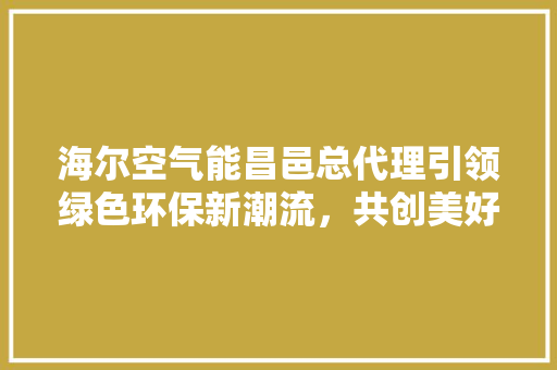 海尔空气能昌邑总代理引领绿色环保新潮流，共创美好生活新篇章