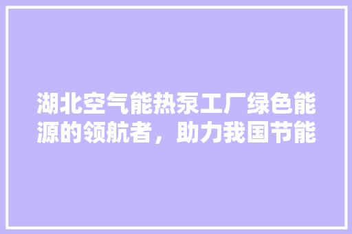 湖北空气能热泵工厂绿色能源的领航者，助力我国节能减排事业 汽车维修