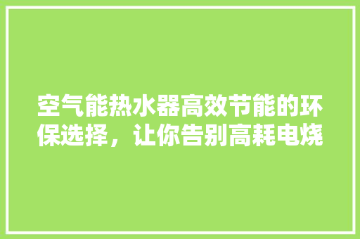空气能热水器高效节能的环保选择，让你告别高耗电烧水时代 家电维修