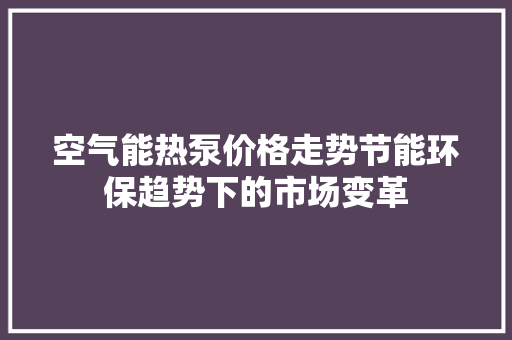 空气能热泵价格走势节能环保趋势下的市场变革