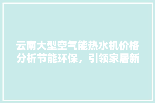 云南大型空气能热水机价格分析节能环保，引领家居新风尚