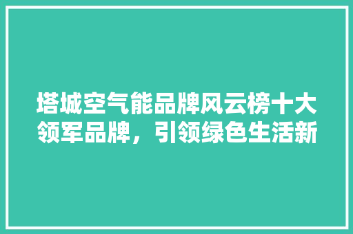 塔城空气能品牌风云榜十大领军品牌，引领绿色生活新潮流 汽车维修