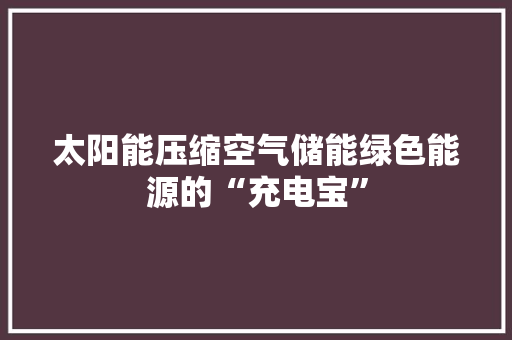 太阳能压缩空气储能绿色能源的“充电宝”