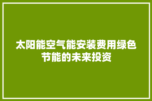 太阳能空气能安装费用绿色节能的未来投资