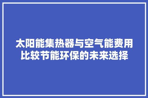 太阳能集热器与空气能费用比较节能环保的未来选择 综合便民