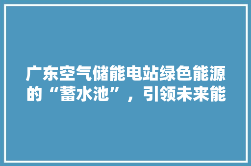 广东空气储能电站绿色能源的“蓄水池”，引领未来能源革命