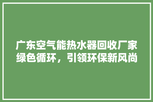 广东空气能热水器回收厂家绿色循环，引领环保新风尚