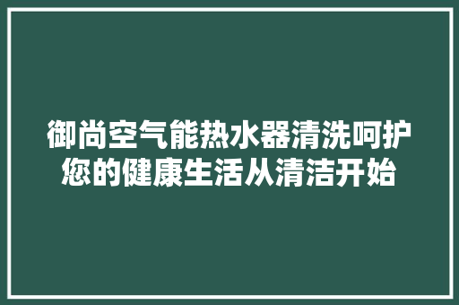 御尚空气能热水器清洗呵护您的健康生活从清洁开始