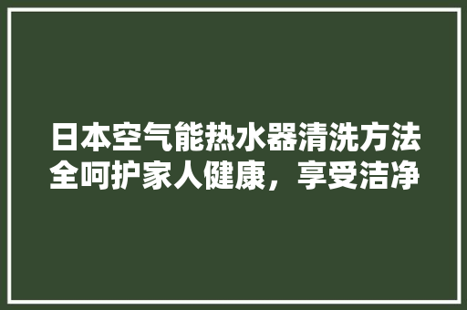 日本空气能热水器清洗方法全呵护家人健康，享受洁净热水