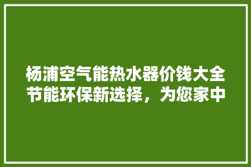 杨浦空气能热水器价钱大全节能环保新选择，为您家中的温暖保驾护航