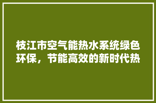 枝江市空气能热水系统绿色环保，节能高效的新时代热水解决方法