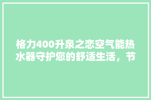 格力400升泉之恋空气能热水器守护您的舒适生活，节能环保新标杆