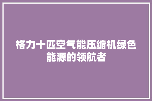 格力十匹空气能压缩机绿色能源的领航者