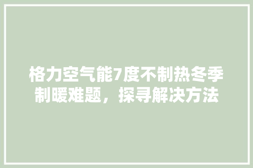 格力空气能7度不制热冬季制暖难题，探寻解决方法