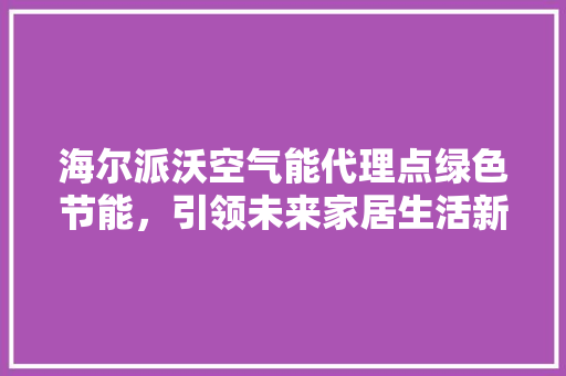 海尔派沃空气能代理点绿色节能，引领未来家居生活新风尚