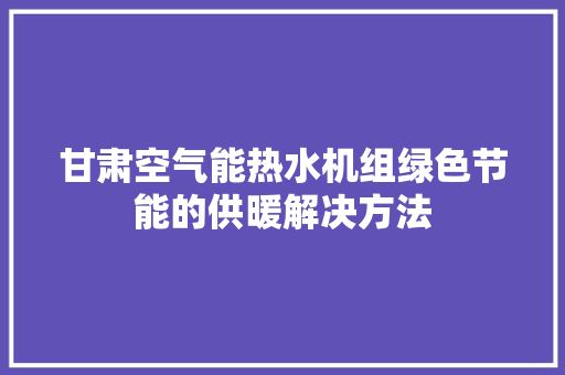 甘肃空气能热水机组绿色节能的供暖解决方法 厨房维修