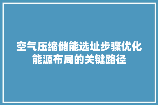 空气压缩储能选址步骤优化能源布局的关键路径