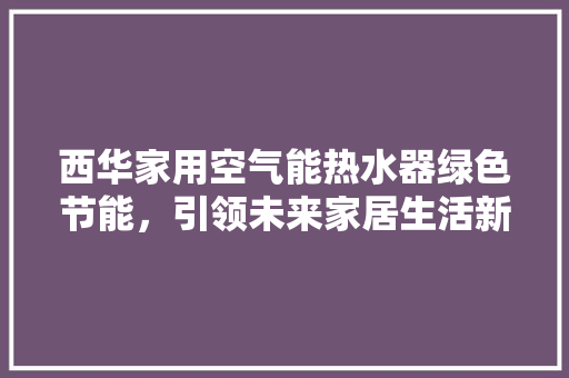西华家用空气能热水器绿色节能，引领未来家居生活新潮流