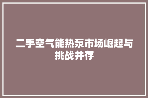 二手空气能热泵市场崛起与挑战并存