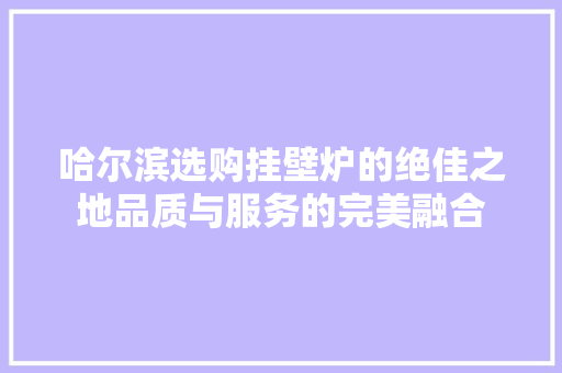 哈尔滨选购挂壁炉的绝佳之地品质与服务的完美融合