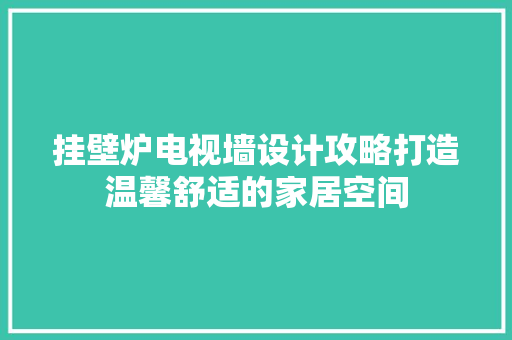 挂壁炉电视墙设计攻略打造温馨舒适的家居空间