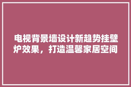 电视背景墙设计新趋势挂壁炉效果，打造温馨家居空间