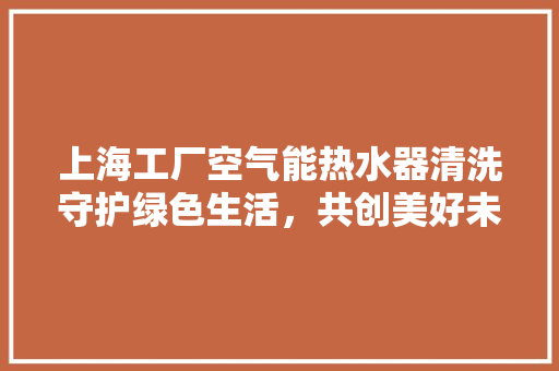 上海工厂空气能热水器清洗守护绿色生活，共创美好未来