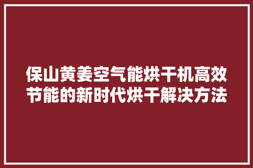 保山黄姜空气能烘干机高效节能的新时代烘干解决方法