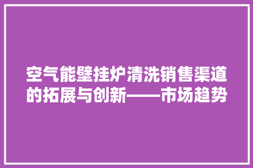 空气能壁挂炉清洗销售渠道的拓展与创新——市场趋势与步骤分析