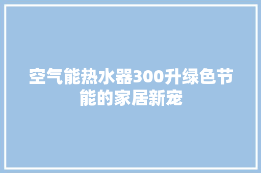 空气能热水器300升绿色节能的家居新宠