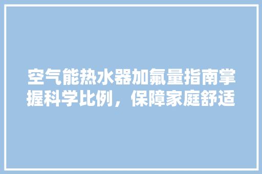 空气能热水器加氟量指南掌握科学比例，保障家庭舒适生活
