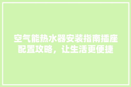 空气能热水器安装指南插座配置攻略，让生活更便捷 家电维修