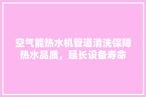 空气能热水机管道清洗保障热水品质，延长设备寿命