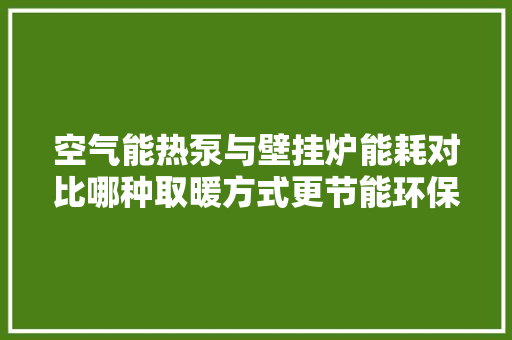 空气能热泵与壁挂炉能耗对比哪种取暖方式更节能环保