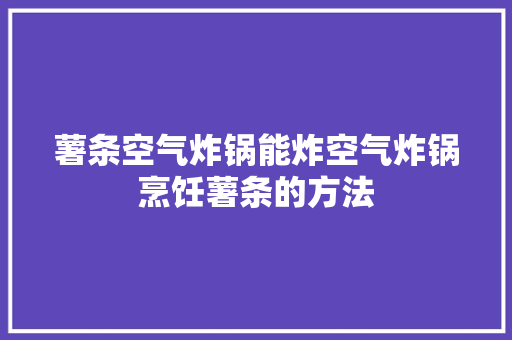 薯条空气炸锅能炸空气炸锅烹饪薯条的方法