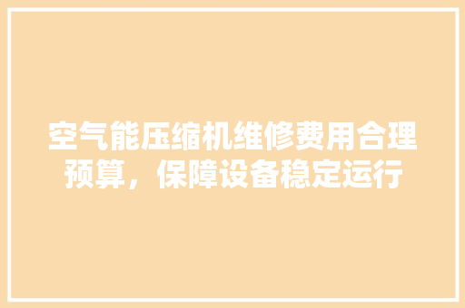 空气能压缩机维修费用合理预算，保障设备稳定运行