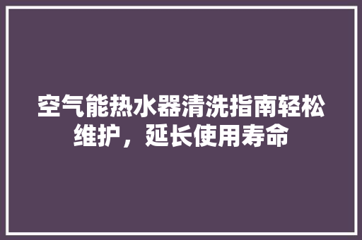 空气能热水器清洗指南轻松维护，延长使用寿命 汽车维修