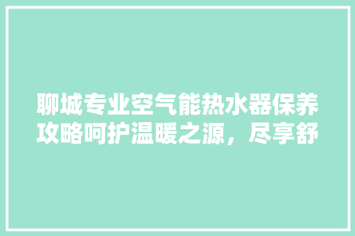 聊城专业空气能热水器保养攻略呵护温暖之源，尽享舒适生活