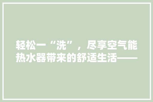 轻松一“洗”，尽享空气能热水器带来的舒适生活——空气能热水器简单清洗指南