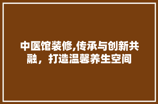 中医馆装修,传承与创新共融，打造温馨养生空间 中医馆装修,传承与创新共融，打造温馨养生空间 墙体维修