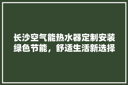 长沙空气能热水器定制安装绿色节能，舒适生活新选择