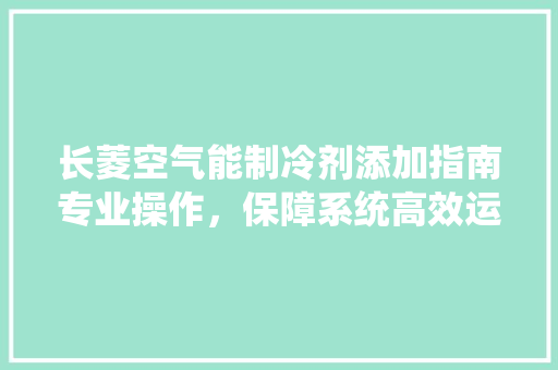 长菱空气能制冷剂添加指南专业操作，保障系统高效运行