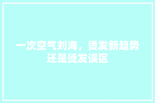 一次空气刘海，烫发新趋势还是烫发误区