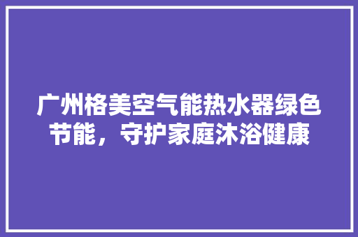 广州格美空气能热水器绿色节能，守护家庭沐浴健康