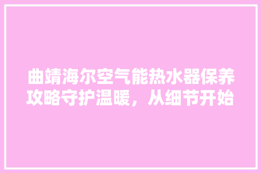 曲靖海尔空气能热水器保养攻略守护温暖，从细节开始